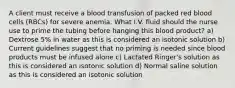 A client must receive a blood transfusion of packed red blood cells (RBCs) for severe anemia. What I.V. fluid should the nurse use to prime the tubing before hanging this blood product? a) Dextrose 5% in water as this is considered an isotonic solution b) Current guidelines suggest that no priming is needed since blood products must be infused alone c) Lactated Ringer's solution as this is considered an isotonic solution d) Normal saline solution as this is considered an isotonic solution