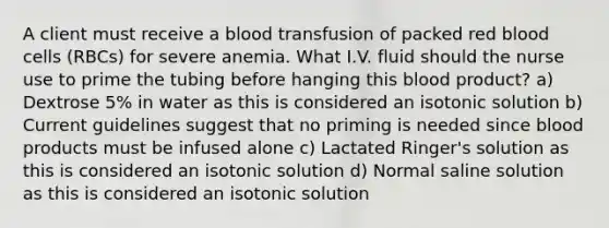 A client must receive a blood transfusion of packed red blood cells (RBCs) for severe anemia. What I.V. fluid should the nurse use to prime the tubing before hanging this blood product? a) Dextrose 5% in water as this is considered an isotonic solution b) Current guidelines suggest that no priming is needed since blood products must be infused alone c) Lactated Ringer's solution as this is considered an isotonic solution d) Normal saline solution as this is considered an isotonic solution