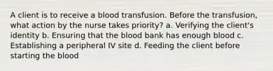 A client is to receive a blood transfusion. Before the transfusion, what action by the nurse takes priority? a. Verifying the client's identity b. Ensuring that the blood bank has enough blood c. Establishing a peripheral IV site d. Feeding the client before starting the blood