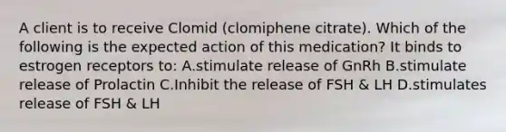 A client is to receive Clomid (clomiphene citrate). Which of the following is the expected action of this medication? It binds to estrogen receptors to: A.stimulate release of GnRh B.stimulate release of Prolactin C.Inhibit the release of FSH & LH D.stimulates release of FSH & LH