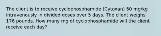 The client is to receive cyclophosphamide (Cytoxan) 50 mg/kg intravenously in divided doses over 5 days. The client weighs 176 pounds. How many mg of cyclophosphamide will the client receive each day?