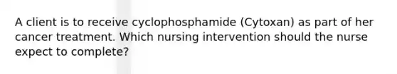 A client is to receive cyclophosphamide (Cytoxan) as part of her cancer treatment. Which nursing intervention should the nurse expect to complete?