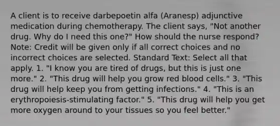 A client is to receive darbepoetin alfa (Aranesp) adjunctive medication during chemotherapy. The client says, "Not another drug. Why do I need this one?" How should the nurse respond? Note: Credit will be given only if all correct choices and no incorrect choices are selected. Standard Text: Select all that apply. 1. "I know you are tired of drugs, but this is just one more." 2. "This drug will help you grow red blood cells." 3. "This drug will help keep you from getting infections." 4. "This is an erythropoiesis-stimulating factor." 5. "This drug will help you get more oxygen around to your tissues so you feel better."