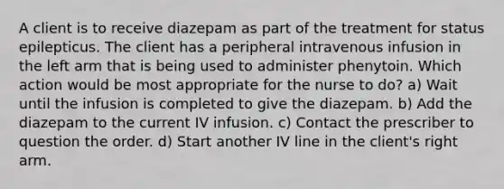 A client is to receive diazepam as part of the treatment for status epilepticus. The client has a peripheral intravenous infusion in the left arm that is being used to administer phenytoin. Which action would be most appropriate for the nurse to do? a) Wait until the infusion is completed to give the diazepam. b) Add the diazepam to the current IV infusion. c) Contact the prescriber to question the order. d) Start another IV line in the client's right arm.