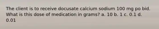 The client is to receive docusate calcium sodium 100 mg po bid. What is this dose of medication in grams? a. 10 b. 1 c. 0.1 d. 0.01