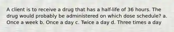 A client is to receive a drug that has a half-life of 36 hours. The drug would probably be administered on which dose schedule? a. Once a week b. Once a day c. Twice a day d. Three times a day