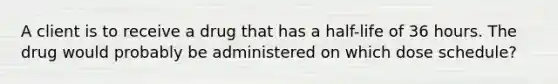 A client is to receive a drug that has a half-life of 36 hours. The drug would probably be administered on which dose schedule?