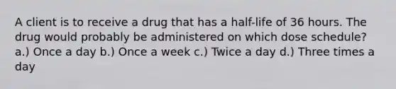 A client is to receive a drug that has a half-life of 36 hours. The drug would probably be administered on which dose schedule? a.) Once a day b.) Once a week c.) Twice a day d.) Three times a day