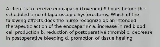 A client is to receive enoxaparin (Lovenox) 6 hours before the scheduled time of laparoscopic hysterectomy. Which of the following effects does the nurse recognize as an intended therapeutic action of the enoxaparin? a. increase in red blood cell production b. reduction of postoperative thrombi c. decrease in postoperative bleeding d. promotion of tissue healing