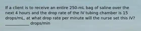 If a client is to receive an entire 250-mL bag of saline over the next 4 hours and the drop rate of the IV tubing chamber is 15 drops/mL, at what drop rate per minute will the nurse set this IV? ____________ drops/min