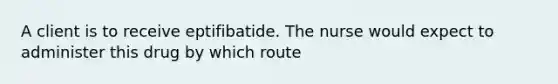 A client is to receive eptifibatide. The nurse would expect to administer this drug by which route