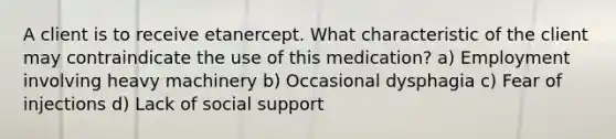 A client is to receive etanercept. What characteristic of the client may contraindicate the use of this medication? a) Employment involving heavy machinery b) Occasional dysphagia c) Fear of injections d) Lack of social support