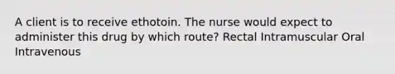 A client is to receive ethotoin. The nurse would expect to administer this drug by which route? Rectal Intramuscular Oral Intravenous