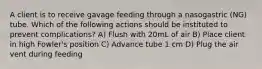 A client is to receive gavage feeding through a nasogastric (NG) tube. Which of the following actions should be instituted to prevent complications? A) Flush with 20mL of air B) Place client in high Fowler's position C) Advance tube 1 cm D) Plug the air vent during feeding