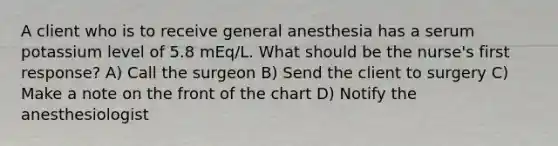 A client who is to receive general anesthesia has a serum potassium level of 5.8 mEq/L. What should be the nurse's first response? A) Call the surgeon B) Send the client to surgery C) Make a note on the front of the chart D) Notify the anesthesiologist