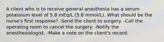 A client who is to receive general anesthesia has a serum potassium level of 5.8 mEq/L (5.8 mmol/L). What should be the nurse's first response? -Send the client to surgery. -Call the operating room to cancel the surgery. -Notify the anesthesiologist. -Make a note on the client's record.