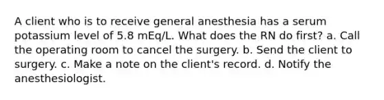 A client who is to receive general anesthesia has a serum potassium level of 5.8 mEq/L. What does the RN do first? a. Call the operating room to cancel the surgery. b. Send the client to surgery. c. Make a note on the client's record. d. Notify the anesthesiologist.