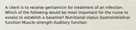 A client is to receive gentamicin for treatment of an infection. Which of the following would be most important for the nurse to assess to establish a baseline? Nutritional status Gastrointestinal function Muscle strength Auditory function