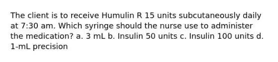 The client is to receive Humulin R 15 units subcutaneously daily at 7:30 am. Which syringe should the nurse use to administer the medication? a. 3 mL b. Insulin 50 units c. Insulin 100 units d. 1-mL precision