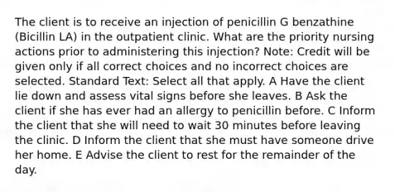 The client is to receive an injection of penicillin G benzathine (Bicillin LA) in the outpatient clinic. What are the priority nursing actions prior to administering this injection? Note: Credit will be given only if all correct choices and no incorrect choices are selected. Standard Text: Select all that apply. A Have the client lie down and assess vital signs before she leaves. B Ask the client if she has ever had an allergy to penicillin before. C Inform the client that she will need to wait 30 minutes before leaving the clinic. D Inform the client that she must have someone drive her home. E Advise the client to rest for the remainder of the day.