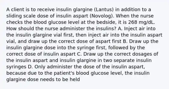 A client is to receive insulin glargine (Lantus) in addition to a sliding scale dose of insulin aspart (Novolog). When the nurse checks the blood glucose level at the bedside, it is 268 mg/dL. How should the nurse administer the insulins? A. Inject air into the insulin glargine vial first, then inject air into the insulin aspart vial, and draw up the correct dose of aspart first B. Draw up the insulin glargine dose into the syringe first, followed by the correct dose of insulin aspart C. Draw up the correct dosages of the insulin aspart and insulin glargine in two separate insulin syringes D. Only administer the dose of the insulin aspart, because due to the patient's blood glucose level, the insulin glargine dose needs to be held