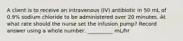 A client is to receive an intravenous (IV) antibiotic in 50 mL of 0.9% sodium chloride to be administered over 20 minutes. At what rate should the nurse set the infusion pump? Record answer using a whole number. __________ mL/hr