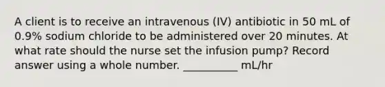 A client is to receive an intravenous (IV) antibiotic in 50 mL of 0.9% sodium chloride to be administered over 20 minutes. At what rate should the nurse set the infusion pump? Record answer using a whole number. __________ mL/hr