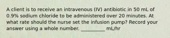 A client is to receive an intravenous (IV) antibiotic in 50 mL of 0.9% sodium chloride to be administered over 20 minutes. At what rate should the nurse set the infusion pump? Record your answer using a whole number. __________ mL/hr