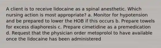 A client is to receive lidocaine as a spinal anesthetic. Which nursing action is most appropriate? a. Monitor for hypotension and be prepared to lower the HOB if this occurs b. Prepare towels for excess diaphoresis c. Prepare cimetidine as a premedication d. Request that the physician order metoprolol to have available once the lidocaine has been administered