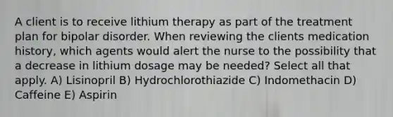 A client is to receive lithium therapy as part of the treatment plan for bipolar disorder. When reviewing the clients medication history, which agents would alert the nurse to the possibility that a decrease in lithium dosage may be needed? Select all that apply. A) Lisinopril B) Hydrochlorothiazide C) Indomethacin D) Caffeine E) Aspirin