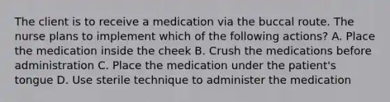 The client is to receive a medication via the buccal route. The nurse plans to implement which of the following actions? A. Place the medication inside the cheek B. Crush the medications before administration C. Place the medication under the patient's tongue D. Use sterile technique to administer the medication