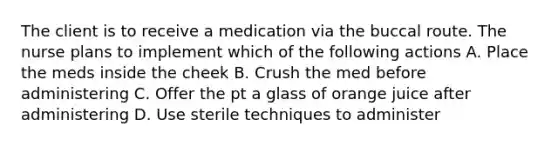 The client is to receive a medication via the buccal route. The nurse plans to implement which of the following actions A. Place the meds inside the cheek B. Crush the med before administering C. Offer the pt a glass of orange juice after administering D. Use sterile techniques to administer