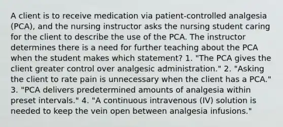 A client is to receive medication via patient-controlled analgesia (PCA), and the nursing instructor asks the nursing student caring for the client to describe the use of the PCA. The instructor determines there is a need for further teaching about the PCA when the student makes which statement? 1. "The PCA gives the client greater control over analgesic administration." 2. "Asking the client to rate pain is unnecessary when the client has a PCA." 3. "PCA delivers predetermined amounts of analgesia within preset intervals." 4. "A continuous intravenous (IV) solution is needed to keep the vein open between analgesia infusions."