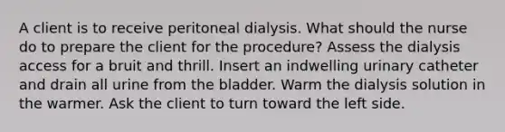 A client is to receive peritoneal dialysis. What should the nurse do to prepare the client for the procedure? Assess the dialysis access for a bruit and thrill. Insert an indwelling urinary catheter and drain all urine from the bladder. Warm the dialysis solution in the warmer. Ask the client to turn toward the left side.