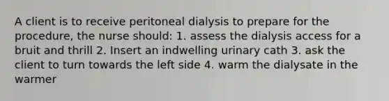 A client is to receive peritoneal dialysis to prepare for the procedure, the nurse should: 1. assess the dialysis access for a bruit and thrill 2. Insert an indwelling urinary cath 3. ask the client to turn towards the left side 4. warm the dialysate in the warmer