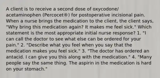 A client is to receive a second dose of oxycodone/ acetaminophen (Percocet®) for postoperative incisional pain. When a nurse brings the medication to the client, the client says, "Why bring this medication again? It makes me feel sick." Which statement is the most appropriate initial nurse response? 1. "I can call the doctor to see what else can be ordered for your pain." 2. "Describe what you feel when you say that the medication makes you feel sick." 3. "The doctor has ordered an antacid. I can give you this along with the medication." 4. "Many people say the same thing. The aspirin in the medication is hard on your stomach."