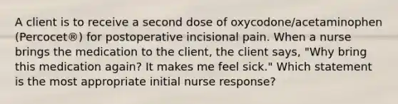 A client is to receive a second dose of oxycodone/acetaminophen (Percocet®) for postoperative incisional pain. When a nurse brings the medication to the client, the client says, "Why bring this medication again? It makes me feel sick." Which statement is the most appropriate initial nurse response?