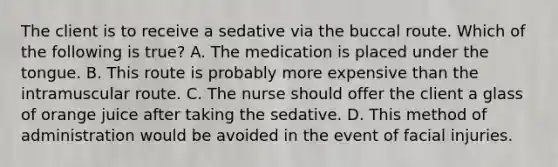 The client is to receive a sedative via the buccal route. Which of the following is true? A. The medication is placed under the tongue. B. This route is probably more expensive than the intramuscular route. C. The nurse should offer the client a glass of orange juice after taking the sedative. D. This method of administration would be avoided in the event of facial injuries.