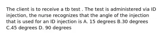 The client is to receive a tb test . The test is administered via ID injection, the nurse recognizes that the angle of the injection that is used for an ID injection is A. 15 degrees B.30 degrees C.45 degrees D. 90 degrees