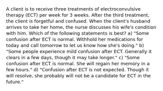 A client is to receive three treatments of electroconvulsive therapy (ECT) per week for 3 weeks. After the third treatment, the client is forgetful and confused. When the client's husband arrives to take her home, the nurse discusses his wife's condition with him. Which of the following statements is best? a) "Some confusion after ECT is normal. Withhold her medications for today and call tomorrow to let us know how she's doing." b) "Some people experience mild confusion after ECT. Generally it clears in a few days, though it may take longer." c) "Some confusion after ECT is normal. She will regain her memory in a few hours." d) "Confusion after ECT is not expected. Though it will resolve, she probably will not be a candidate for ECT in the future."