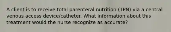 A client is to receive total parenteral nutrition (TPN) via a central venous access device/catheter. What information about this treatment would the nurse recognize as accurate?