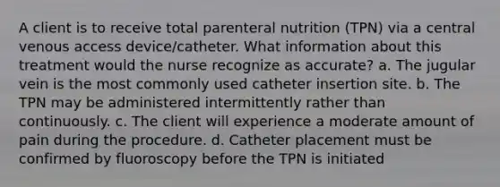 A client is to receive total parenteral nutrition (TPN) via a central venous access device/catheter. What information about this treatment would the nurse recognize as accurate? a. The jugular vein is the most commonly used catheter insertion site. b. The TPN may be administered intermittently rather than continuously. c. The client will experience a moderate amount of pain during the procedure. d. Catheter placement must be confirmed by fluoroscopy before the TPN is initiated