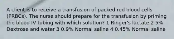 A client is to receive a transfusion of packed red blood cells (PRBCs). The nurse should prepare for the transfusion by priming the blood IV tubing with which solution? 1 Ringer's lactate 2 5% Dextrose and water 3 0.9% Normal saline 4 0.45% Normal saline