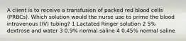 A client is to receive a transfusion of packed red blood cells (PRBCs). Which solution would the nurse use to prime the blood intravenous (IV) tubing? 1 Lactated Ringer solution 2 5% dextrose and water 3 0.9% normal saline 4 0.45% normal saline