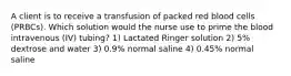 A client is to receive a transfusion of packed red blood cells (PRBCs). Which solution would the nurse use to prime the blood intravenous (IV) tubing? 1) Lactated Ringer solution 2) 5% dextrose and water 3) 0.9% normal saline 4) 0.45% normal saline