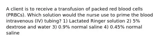 A client is to receive a transfusion of packed red blood cells (PRBCs). Which solution would the nurse use to prime the blood intravenous (IV) tubing? 1) Lactated Ringer solution 2) 5% dextrose and water 3) 0.9% normal saline 4) 0.45% normal saline