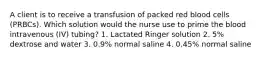 A client is to receive a transfusion of packed red blood cells (PRBCs). Which solution would the nurse use to prime the blood intravenous (IV) tubing? 1. Lactated Ringer solution 2. 5% dextrose and water 3. 0.9% normal saline 4. 0.45% normal saline