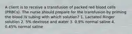 A client is to receive a transfusion of packed red blood cells (PRBCs). The nurse should prepare for the transfusion by priming the blood IV tubing with which solution? 1. Lactated Ringer solution 2. 5% dextrose and water 3. 0.9% normal saline 4. 0.45% normal saline