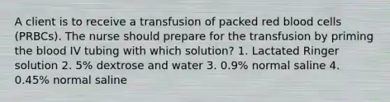 A client is to receive a transfusion of packed red blood cells (PRBCs). The nurse should prepare for the transfusion by priming the blood IV tubing with which solution? 1. Lactated Ringer solution 2. 5% dextrose and water 3. 0.9% normal saline 4. 0.45% normal saline