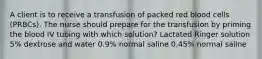 A client is to receive a transfusion of packed red blood cells (PRBCs). The nurse should prepare for the transfusion by priming the blood IV tubing with which solution? Lactated Ringer solution 5% dextrose and water 0.9% normal saline 0.45% normal saline